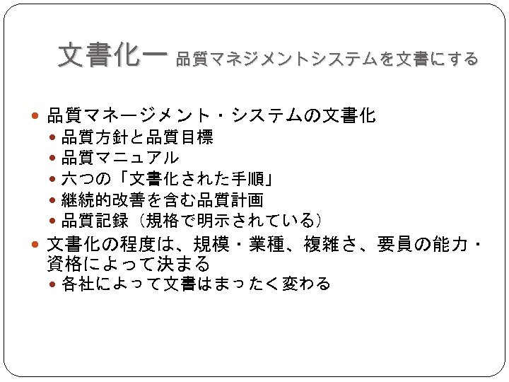 文書化ー 品質マネジメントシステムを文書にする 品質マネージメント・システムの文書化 品質方針と品質目標 品質マニュアル 六つの「文書化された手順」 継続的改善を含む品質計画 品質記録（規格で明示されている） 文書化の程度は、規模・業種、複雑さ、要員の能力・ 資格によって決まる 各社によって文書はまったく変わる 