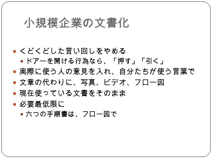 小規模企業の文書化 くどくどした言い回しをやめる ドアーを開ける行為なら、「押す」「引く」 実際に使う人の意見を入れ、自分たちが使う言葉で 文章の代わりに、写真、ビデオ、フロー図 現在使っている文書をそのまま 必要最低限に 六つの手順書は、フロー図で 