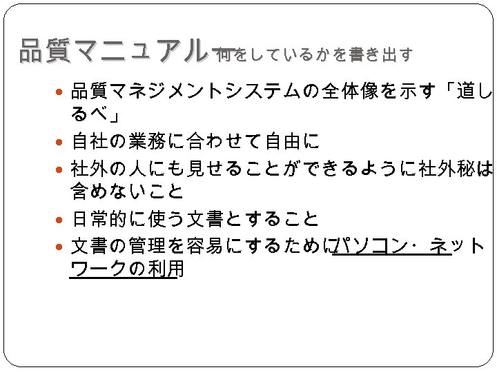 品質マニュアルー 何をしているかを書き出す 品質マネジメントシステムの全体像を示す「道し るべ」 自社の業務に合わせて自由に 社外の人にも見せることができるように社外秘は 含めないこと 日常的に使う文書とすること 文書の管理を容易にするために パソコン・ネット ワークの利用 
