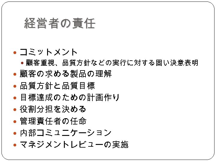 経営者の責任 コミットメント 顧客重視、品質方針などの実行に対する固い決意表明 顧客の求める製品の理解 品質方針と品質目標 目標達成のための計画作り 役割分担を決める 管理責任者の任命 内部コミュニケーション マネジメントレビューの実施 