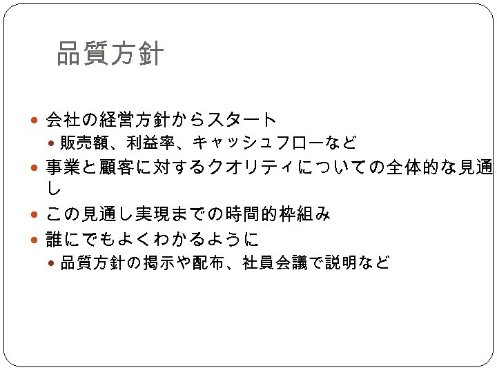 品質方針 会社の経営方針からスタート 販売額、利益率、キャッシュフローなど 事業と顧客に対するクオリティについての全体的な見通 し この見通し実現までの時間的枠組み 誰にでもよくわかるように 品質方針の掲示や配布、社員会議で説明など 