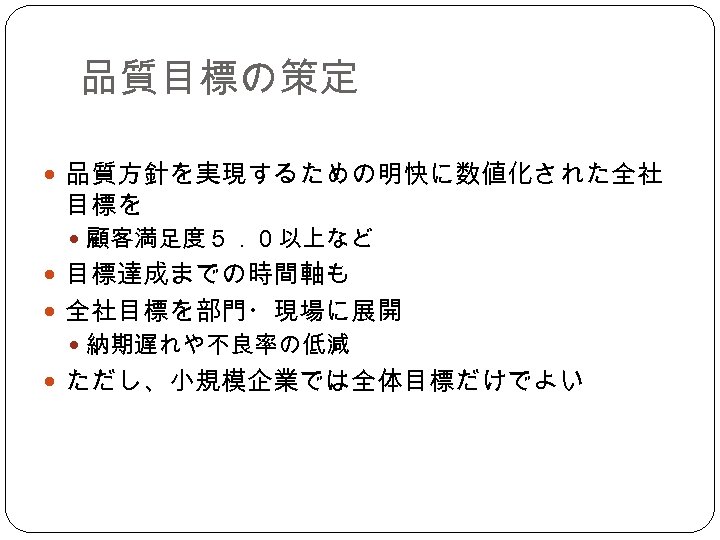 品質目標の策定 品質方針を実現するための明快に数値化された全社 目標を 顧客満足度５．０以上など 目標達成までの時間軸も 全社目標を部門・現場に展開 納期遅れや不良率の低減 ただし、小規模企業では全体目標だけでよい 