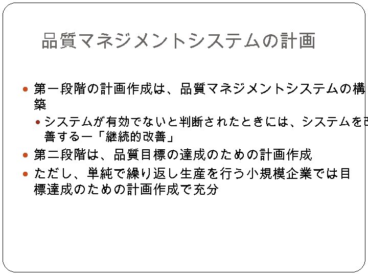 品質マネジメントシステムの計画 第一段階の計画作成は、品質マネジメントシステムの構 築 システムが有効でないと判断されたときには、システムを改 善するー「継続的改善」 第二段階は、品質目標の達成のための計画作成 ただし、単純で繰り返し生産を行う小規模企業では目 標達成のための計画作成で充分 