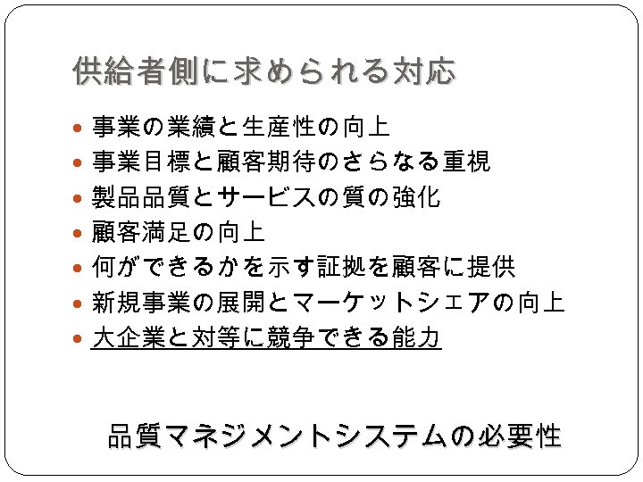 供給者側に求められる対応 事業の業績と生産性の向上 事業目標と顧客期待のさらなる重視 製品品質とサービスの質の強化 顧客満足の向上 何ができるかを示す証拠を顧客に提供 新規事業の展開とマーケットシェアの向上 大企業と対等に競争できる能力 品質マネジメントシステムの必要性 