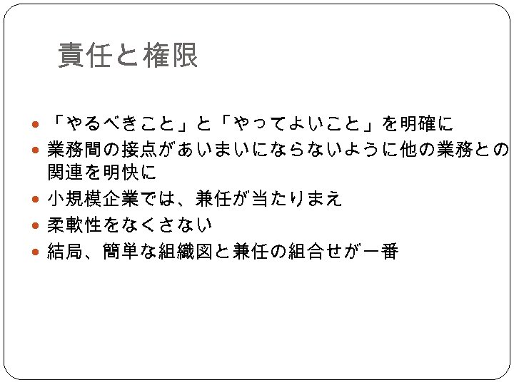 責任と権限 「やるべきこと」と「やってよいこと」を明確に 業務間の接点があいまいにならないように他の業務との 関連を明快に 小規模企業では、兼任が当たりまえ 柔軟性をなくさない 結局、簡単な組織図と兼任の組合せが一番 
