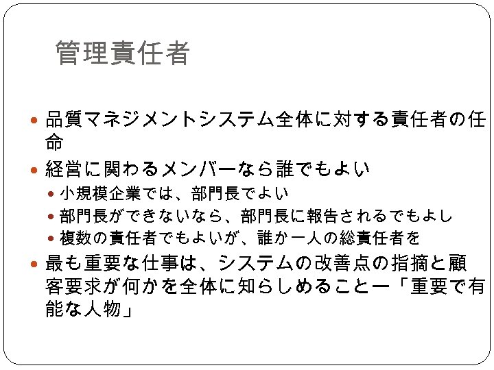 管理責任者 品質マネジメントシステム全体に対する責任者の任 命 経営に関わるメンバーなら誰でもよい 小規模企業では、部門長でよい 部門長ができないなら、部門長に報告されるでもよし 複数の責任者でもよいが、誰か一人の総責任者を 最も重要な仕事は、システムの改善点の指摘と顧 客要求が何かを全体に知らしめることー「重要で有 能な人物」 