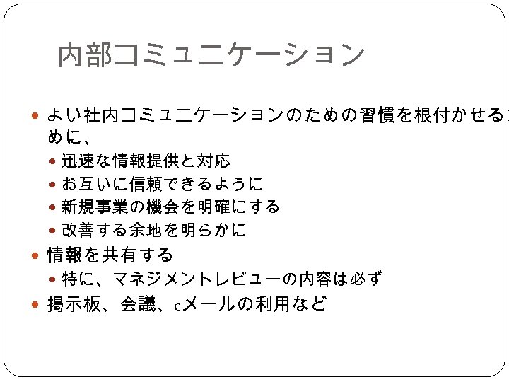 内部コミュニケーション よい社内コミュニケーションのための習慣を根付かせるた めに、 迅速な情報提供と対応 お互いに信頼できるように 新規事業の機会を明確にする 改善する余地を明らかに 情報を共有する 特に、マネジメントレビューの内容は必ず 掲示板、会議、eメールの利用など 