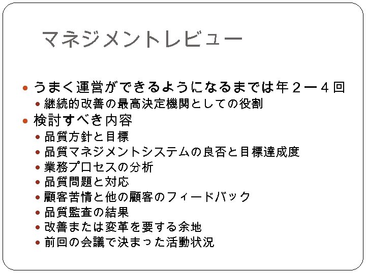 マネジメントレビュー うまく運営ができるようになるまでは年２ー４回 継続的改善の最高決定機関としての役割 検討すべき内容 品質方針と目標 品質マネジメントシステムの良否と目標達成度 業務プロセスの分析 品質問題と対応 顧客苦情と他の顧客のフィードバック 品質監査の結果 改善または変革を要する余地 前回の会議で決まった活動状況 