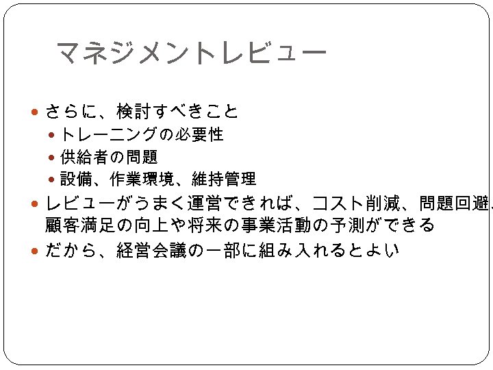 マネジメントレビュー さらに、検討すべきこと トレーニングの必要性 供給者の問題 設備、作業環境、維持管理 レビューがうまく運営できれば、コスト削減、問題回避、 顧客満足の向上や将来の事業活動の予測ができる だから、経営会議の一部に組み入れるとよい 