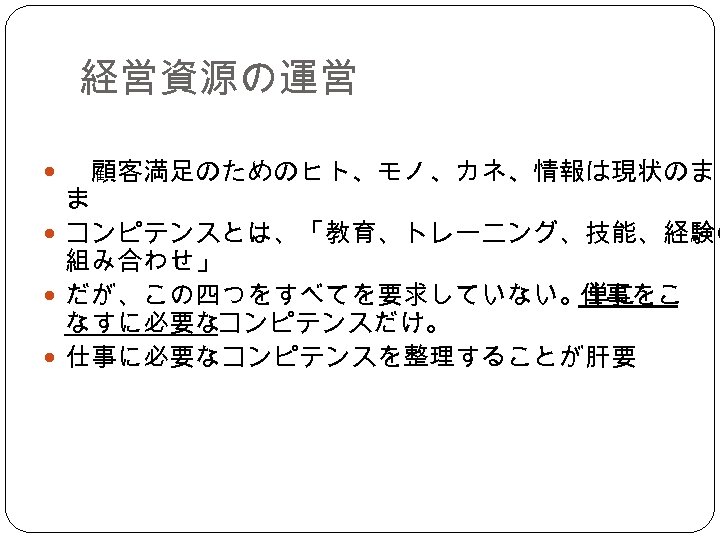 経営資源の運営 　顧客満足のためのヒト、モノ、カネ、情報は現状のま ま コンピテンスとは、「教育、トレーニング、技能、経験の 組み合わせ」 だが、この四つをすべてを要求していない。単に 仕事をこ なすに必要なコンピテンスだけ。 仕事に必要なコンピテンスを整理することが肝要 