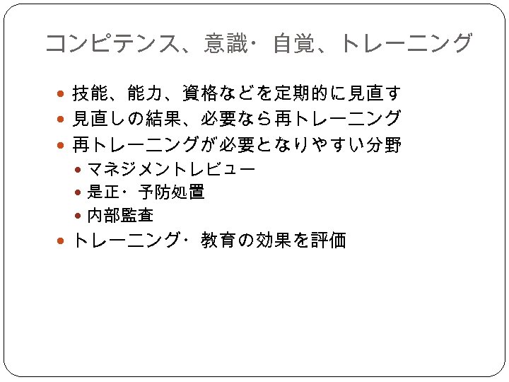 コンピテンス、意識・自覚、トレーニング 技能、能力、資格などを定期的に見直す 見直しの結果、必要なら再トレーニング 再トレーニングが必要となりやすい分野 マネジメントレビュー 是正・予防処置 内部監査 トレーニング・教育の効果を評価 