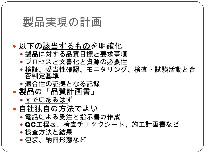 製品実現の計画 以下の該当するものを明確化 該当するもの 製品に対する品質目標と要求事項 プロセスと文書化と資源の必要性 検証、妥当性確認、モニタリング、検査・試験活動と合 否判定基準 適合性の証拠となる記録 製品の「品質計画書」 すでにあるはず 自社独自の方法でよい 電話による受注と指示書の作成 QC 程表、検査チェックシート、施
