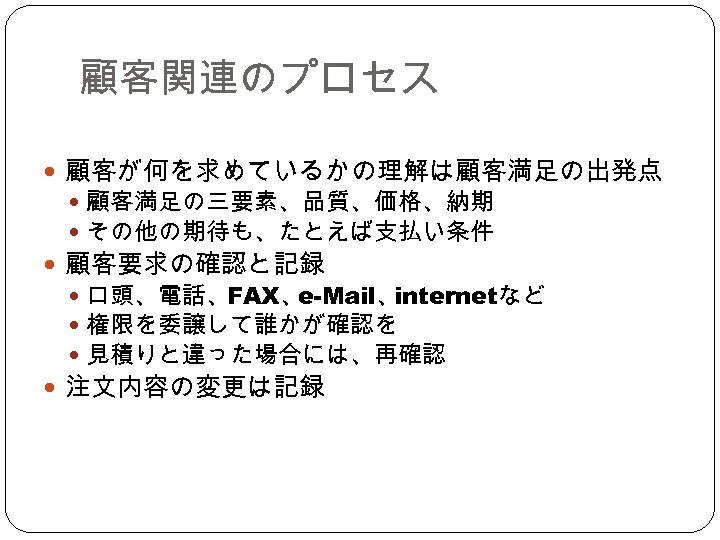 顧客関連のプロセス 顧客が何を求めているかの理解は顧客満足の出発点 顧客満足の三要素、品質、価格、納期 その他の期待も、たとえば支払い条件 顧客要求の確認と記録 口頭、電話、FAX、 e-Mail、 internetなど 権限を委譲して誰かが確認を 見積りと違った場合には、再確認 注文内容の変更は記録 