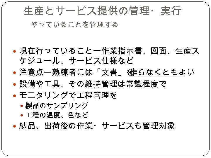 生産とサービス提供の管理・実行 　 やっていることを管理する 現在行っていることー作業指示書、図面、生産ス ケジュール、サービス仕様など 注意点ー熟練者には「文書」を 作らなくともよい 設備や 具、その維持管理は常識程度で モニタリングで 程管理を 製品のサンプリング 程の温度、色など 納品、出荷後の作業・サービスも管理対象
