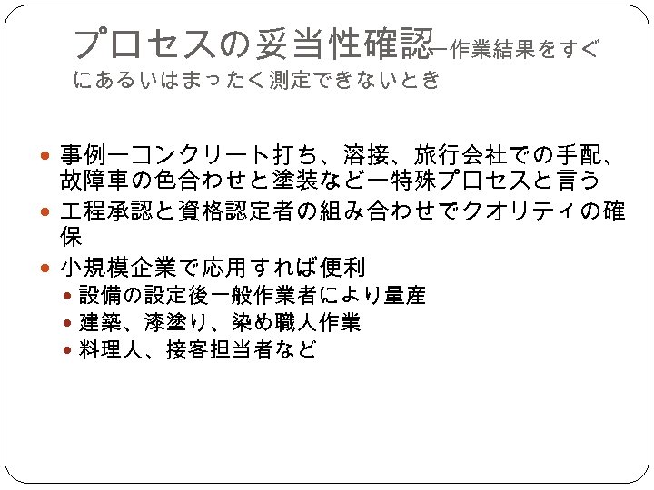 プロセスの妥当性確認 ー作業結果をすぐ にあるいはまったく測定できないとき 事例ーコンクリート打ち、溶接、旅行会社での手配、 故障車の色合わせと塗装などー特殊プロセスと言う 程承認と資格認定者の組み合わせでクオリティの確 保 小規模企業で応用すれば便利 設備の設定後一般作業者により量産 建築、漆塗り、染め職人作業 料理人、接客担当者など 
