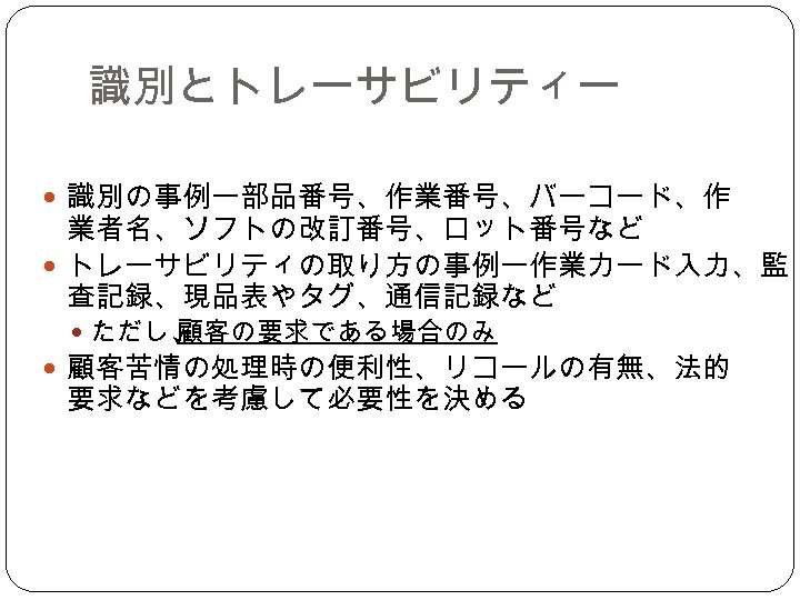 識別とトレーサビリティー 　 識別の事例ー部品番号、作業番号、バーコード、作 業者名、ソフトの改訂番号、ロット番号など トレーサビリティの取り方の事例ー作業カード入力、監 査記録、現品表やタグ、通信記録など ただし、 顧客の要求である場合のみ 顧客苦情の処理時の便利性、リコールの有無、法的 要求などを考慮して必要性を決める 
