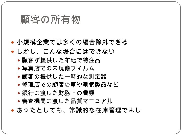 顧客の所有物 小規模企業では多くの場合除外できる しかし、こんな場合にはできない 顧客が提供した布地で特注品 写真店での未現像フィルム 顧客の提供した一時的な測定器 修理店での顧客の車や電気製品など 銀行に渡した財務上の書類 審査機関に渡した品質マニュアル あったとしても、常識的な在庫管理でよし 