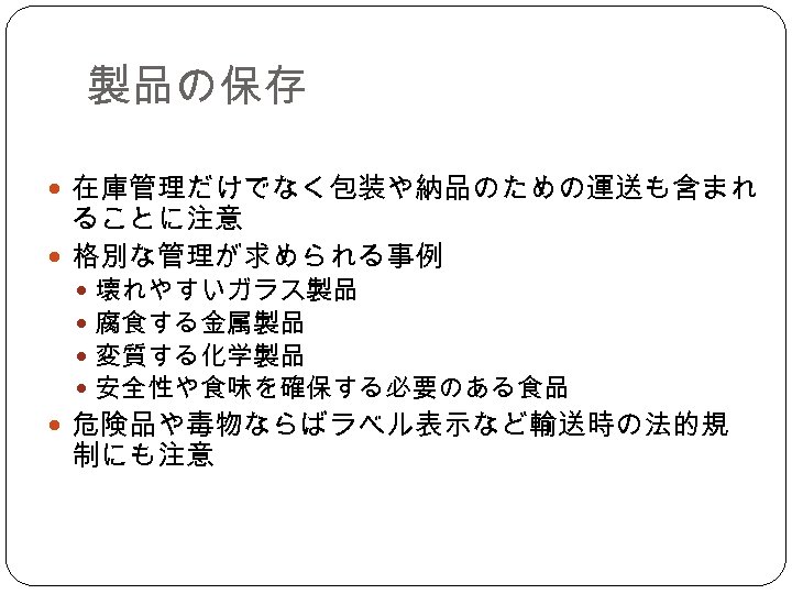 製品の保存 在庫管理だけでなく包装や納品のための運送も含まれ ることに注意 格別な管理が求められる事例 壊れやすいガラス製品 腐食する金属製品 変質する化学製品 安全性や食味を確保する必要のある食品 危険品や毒物ならばラベル表示など輸送時の法的規 制にも注意 