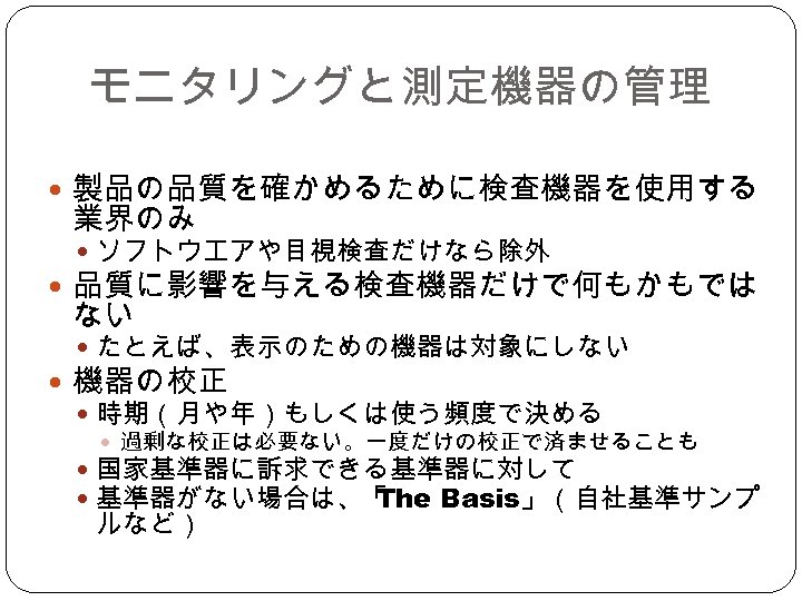 モニタリングと測定機器の管理 製品の品質を確かめるために検査機器を使用する 業界のみ ソフトウエアや目視検査だけなら除外 品質に影響を与える検査機器だけで何もかもでは ない たとえば、表示のための機器は対象にしない 機器の校正 時期（月や年）もしくは使う頻度で決める 過剰な校正は必要ない。一度だけの校正で済ませることも　 国家基準器に訴求できる基準器に対して 基準器がない場合は、「 The Basis」（自社基準サンプ