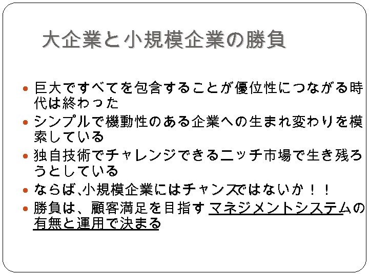 大企業と小規模企業の勝負 巨大ですべてを包含することが優位性につながる時 代は終わった シンプルで機動性のある企業への生まれ変わりを模 索している 独自技術でチャレンジできるニッチ市場で生き残ろ うとしている ならば、 小規模企業にはチャンス ではないか！！ 勝負は、顧客満足を目指す マネジメントシステムの 有無と運用で決まる 