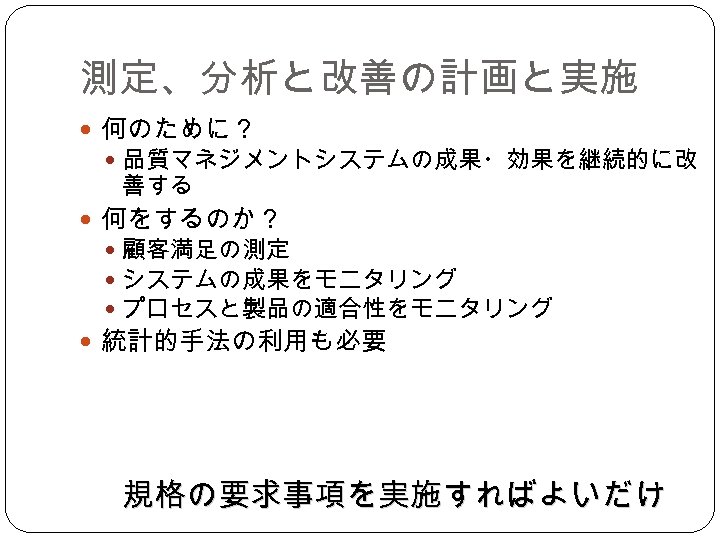 測定、分析と改善の計画と実施 何のために？ 品質マネジメントシステムの成果・効果を継続的に改 善する 何をするのか？ 顧客満足の測定 システムの成果をモニタリング プロセスと製品の適合性をモニタリング 統計的手法の利用も必要 規格の要求事項を実施すればよいだけ 
