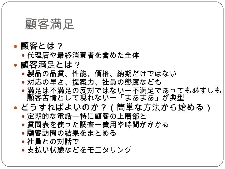 顧客満足 顧客とは？ 代理店や最終消費者を含めた全体 顧客満足とは？ 製品の品質、性能、価格、納期だけではない 対応の早さ、提案力、社員の態度なども 満足は不満足の反対ではないー不満足であっても必ずしも 顧客苦情として現れないー「まあまあ」が典型 どうすればよいのか？（簡単な方法から始める） 定期的な電話ー特に顧客の上層部と 質問表を使った調査ー費用や時間がかかる 顧客訪問の結果をまとめる 社員との対話で 支払い状態などをモニタリング