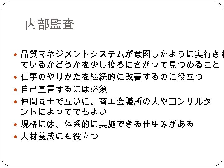 内部監査 品質マネジメントシステムが意図したように実行され ているかどうかを少し後ろにさがって見つめること 仕事のやりかたを継続的に改善するのに役立つ 自己宣言するには必須 仲間同士で互いに、商 会議所の人やコンサルタ ントによってでもよい 規格には、体系的に実施できる仕組みがある 人材養成にも役立つ 
