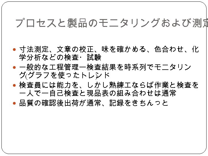 プロセスと製品のモニタリングおよび測定 寸法測定、文章の校正、味を確かめる、色合わせ、化 学分析などの検査・試験 一般的な 程管理ー検査結果を時系列でモニタリン グ(グラフを使ったトレンド ) 検査員には能力を、しかし熟練 ならば作業と検査を 一人でー自己検査と現品表の組み合わせは通常 品質の確認後出荷が通常、記録をきちんっと 