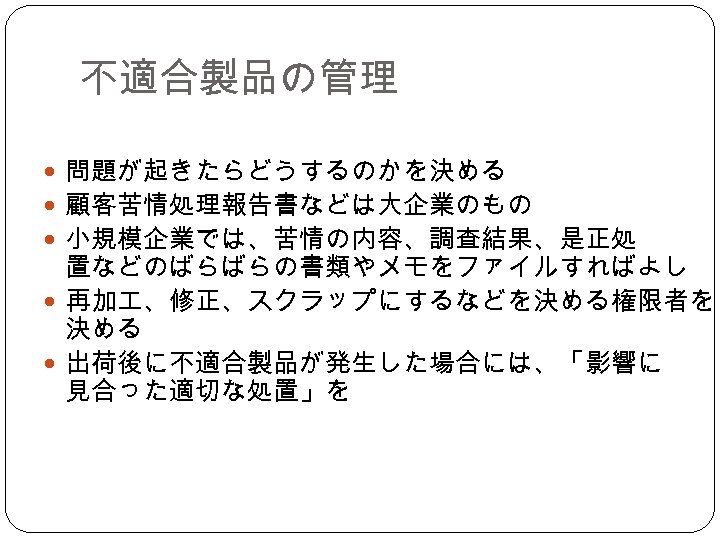 不適合製品の管理 問題が起きたらどうするのかを決める 顧客苦情処理報告書などは大企業のもの 小規模企業では、苦情の内容、調査結果、是正処 置などのばらばらの書類やメモをファイルすればよし 再加 、修正、スクラップにするなどを決める権限者を 決める 出荷後に不適合製品が発生した場合には、「影響に 見合った適切な処置」を 