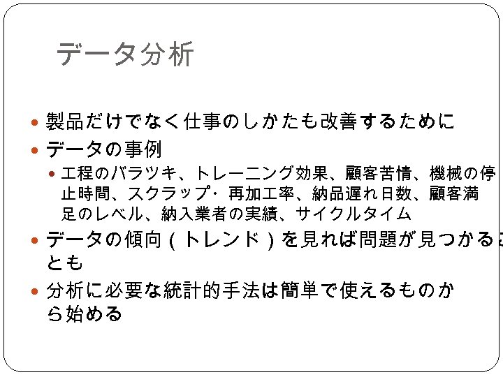 データ分析 製品だけでなく仕事のしかたも改善するために データの事例 程のバラツキ、トレーニング効果、顧客苦情、機械の停 止時間、スクラップ・再加 率、納品遅れ日数、顧客満 足のレベル、納入業者の実績、サイクルタイム データの傾向（トレンド）を見れば問題が見つかるこ とも 分析に必要な統計的手法は簡単で使えるものか ら始める 