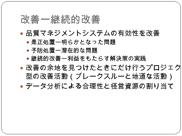 改善ー継続的改善 品質マネジメントシステムの有効性を改善 是正処置ー明らかとなった問題 予防処置ー潜在的な問題 継続的改善ー利益をもたらす解決策の実践 改善の余地を見つけたときにだけ行うプロジェクト 型の改善活動（ブレークスルーと地道な活動） データ分析による合理性と径営資源の割り当て 