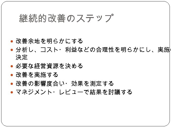 継続的改善のステップ 改善余地を明らかにする 分析し、コスト・利益などの合理性を明らかにし、実施の 決定 必要な経営資源を決める 改善を実施する 改善の影響度合い・効果を測定する マネジメント・レビューで結果を討議する 