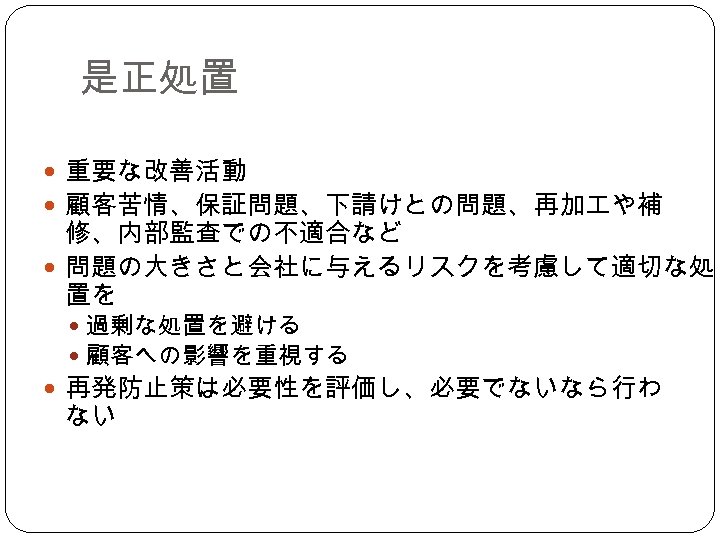 是正処置 重要な改善活動 顧客苦情、保証問題、下請けとの問題、再加 や補 修、内部監査での不適合など 問題の大きさと会社に与えるリスクを考慮して適切な処 置を 過剰な処置を避ける 顧客への影響を重視する 再発防止策は必要性を評価し、必要でないなら行わ ない 