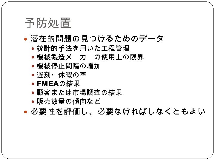 予防処置 潜在的問題の見つけるためのデータ　 統計的手法を用いた 程管理 機械製造メーカーの使用上の限界 機械停止間隔の増加 遅刻・休暇の率 FMEAの結果 顧客または市場調査の結果 販売数量の傾向など 必要性を評価し、必要なければしなくともよい 