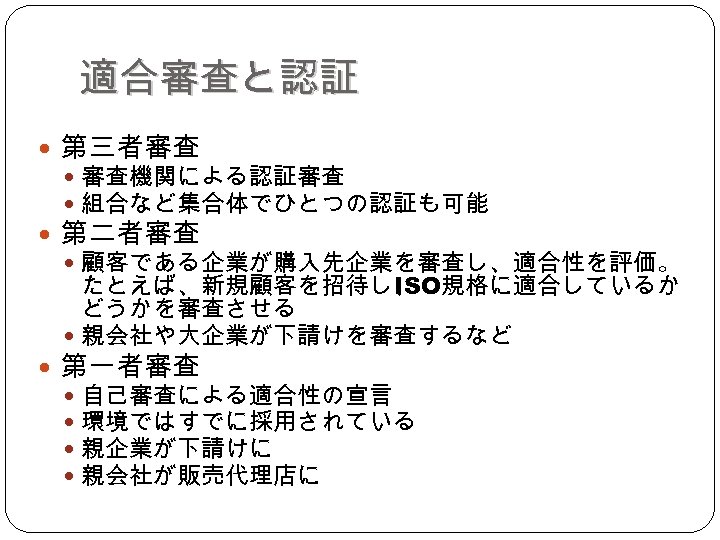 適合審査と認証 第三者審査 審査機関による認証審査 組合など集合体でひとつの認証も可能 第二者審査 顧客である企業が購入先企業を審査し、適合性を評価。 たとえば、新規顧客を招待し、 ISO規格に適合しているか どうかを審査させる 親会社や大企業が下請けを審査するなど 第一者審査 自己審査による適合性の宣言 環境ではすでに採用されている 親企業が下請けに