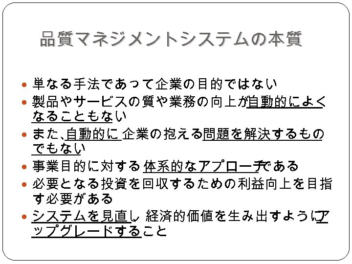 品質マネジメントシステムの本質 単なる手法であって企業の目的ではない 製品やサービスの質や業務の向上が 自動的によく なることもない また、 自動的に 企業の抱える問題を解決するもの でもない 事業目的に対する 体系的なアプローチ である 必要となる投資を回収するための利益向上を目指 す必要がある