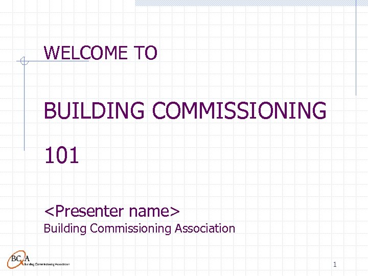 WELCOME TO BUILDING COMMISSIONING 101 <Presenter name> Building Commissioning Association 1 