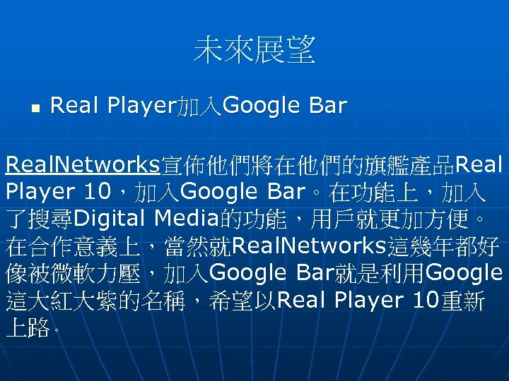 未來展望 n Real Player加入Google Bar Real. Networks宣佈他們將在他們的旗艦產品Real Player 10，加入Google Bar。在功能上，加入 了搜尋Digital Media的功能，用戶就更加方便。 在合作意義上，當然就Real. Networks這幾年都好
