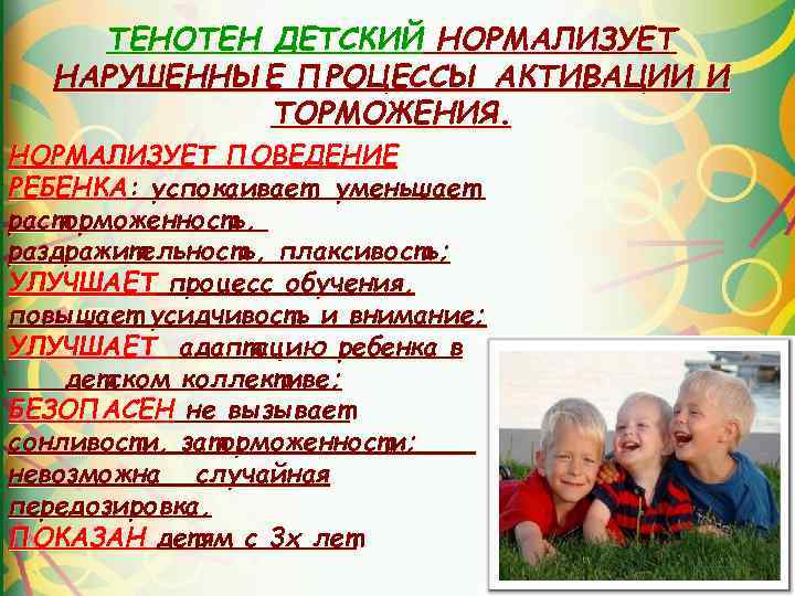 ТЕНОТЕН ДЕТСКИЙ НОРМАЛИЗУЕТ НАРУШЕННЫЕ ПРОЦЕССЫ АКТИВАЦИИ И ТОРМОЖЕНИЯ. НОРМАЛИЗУЕТ ПОВЕДЕНИЕ РЕБЕНКА: успокаивает, уменьшает расторможенность,