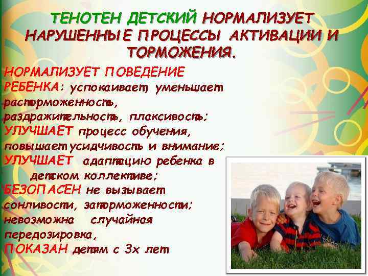 ТЕНОТЕН ДЕТСКИЙ НОРМАЛИЗУЕТ НАРУШЕННЫЕ ПРОЦЕССЫ АКТИВАЦИИ И ТОРМОЖЕНИЯ. НОРМАЛИЗУЕТ ПОВЕДЕНИЕ РЕБЕНКА: успокаивает, уменьшает расторможенность,