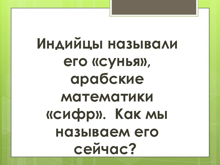 Индийцы называли его «сунья» , арабские математики «сифр» . Как мы называем его сейчас?