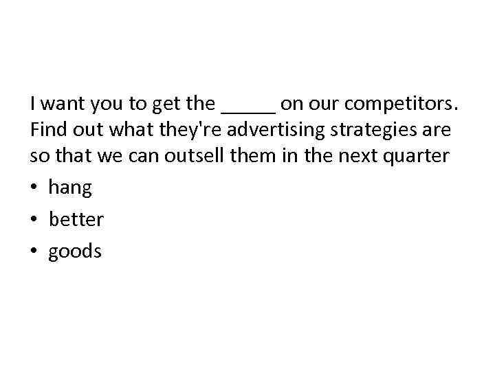 I want you to get the _____ on our competitors. Find out what they're