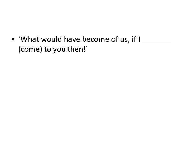  • ‘What would have become of us, if I _______ (come) to you