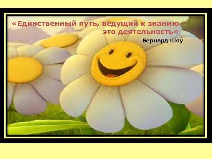  «Единственный путь, ведущий к знанию – это деятельность» Бернард Шоу 