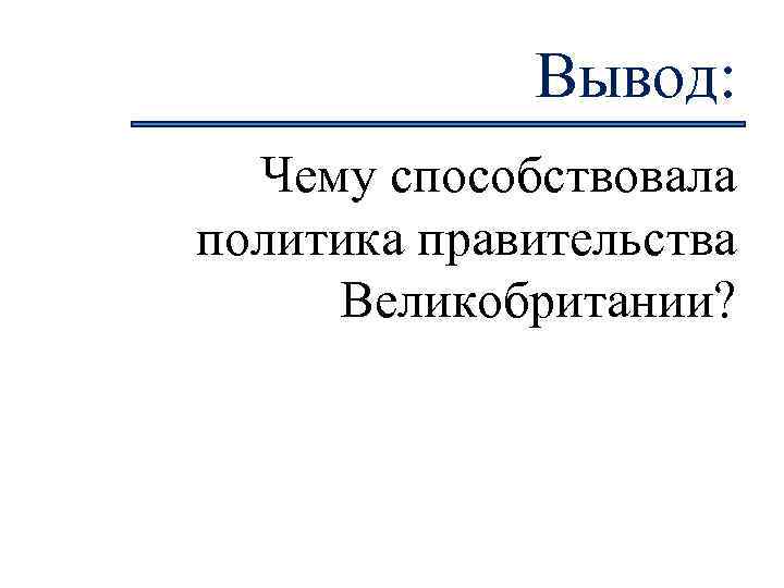 Вывод: Чему способствовала политика правительства Великобритании? 