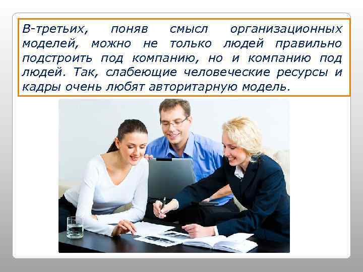 В-третьих, поняв смысл организационных моделей, можно не только людей правильно подстроить под компанию, но