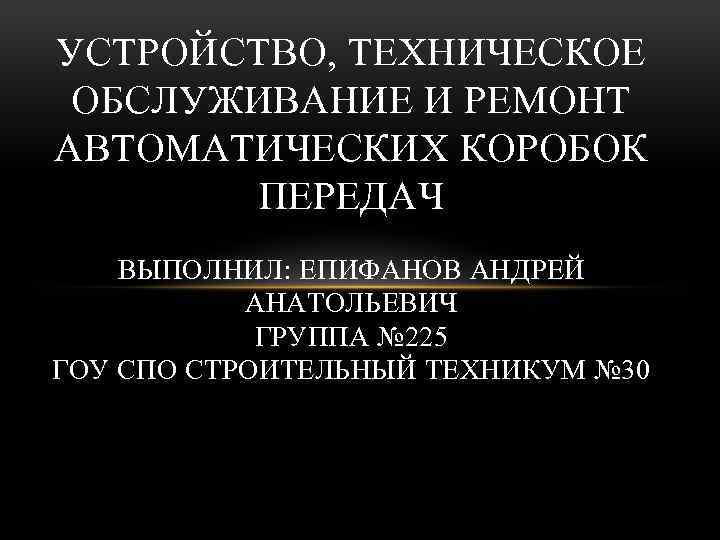 УСТРОЙСТВО, ТЕХНИЧЕСКОЕ ОБСЛУЖИВАНИЕ И РЕМОНТ АВТОМАТИЧЕСКИХ КОРОБОК ПЕРЕДАЧ ВЫПОЛНИЛ: ЕПИФАНОВ АНДРЕЙ АНАТОЛЬЕВИЧ ГРУППА №