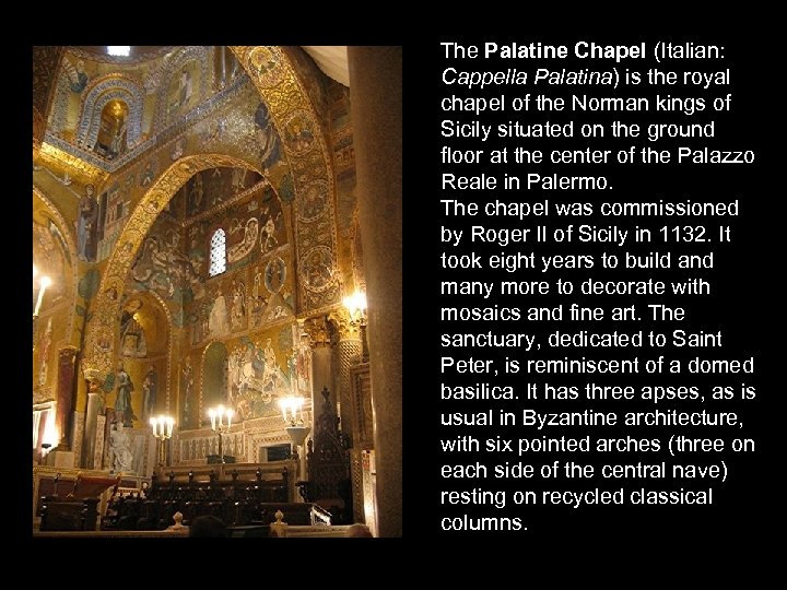 The Palatine Chapel (Italian: Cappella Palatina) is the royal chapel of the Norman kings