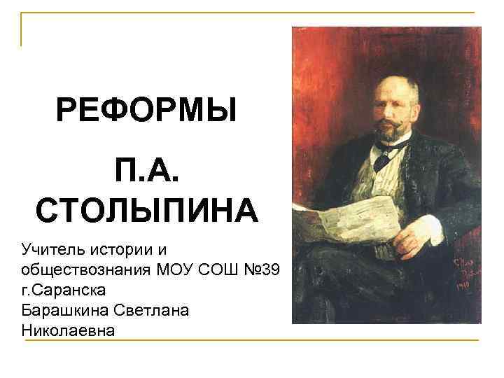 РЕФОРМЫ П. А. СТОЛЫПИНА Учитель истории и обществознания МОУ СОШ № 39 г. Саранска