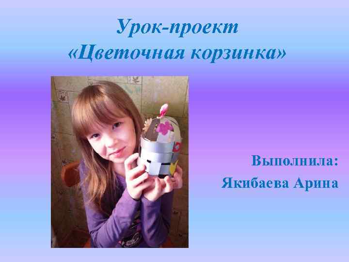 Урок-проект «Цветочная корзинка» Выполнила: Якибаева Арина 